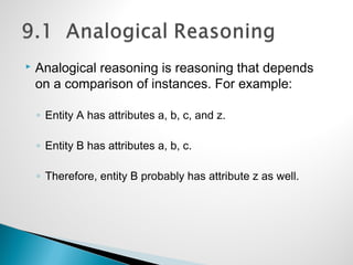  Analogical reasoning is reasoning that depends
on a comparison of instances. For example:
◦ Entity A has attributes a, b, c, and z.
◦ Entity B has attributes a, b, c.
◦ Therefore, entity B probably has attribute z as well.
 