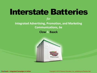 Interstate Batteries
for
Integrated Advertising, Promotion, and Marketing
Communications, 6e
Clow & Baack
ClowBaack – Integrated Campaigns in Action Copyright © 2013 Pearson Education, Inc. publishing as Prentice Hall
 