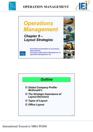 OPERATION MANAGEMENT 
International Executive MBA PGSM 
9 – 1 
Operations 
Management 
Chapter 9 – 
Layout Strategies 
PowerPoint presentation to accompany 
Heizer/Render 
Principles of Operations Management, 7e 
Operations Management, 9e 
9 – 2 
Outline 
 Global Company Profile: 
McDonald’s 
 The Strategic Importance of 
Layout Decisions 
 Types of Layout 
 Office Layout 
 