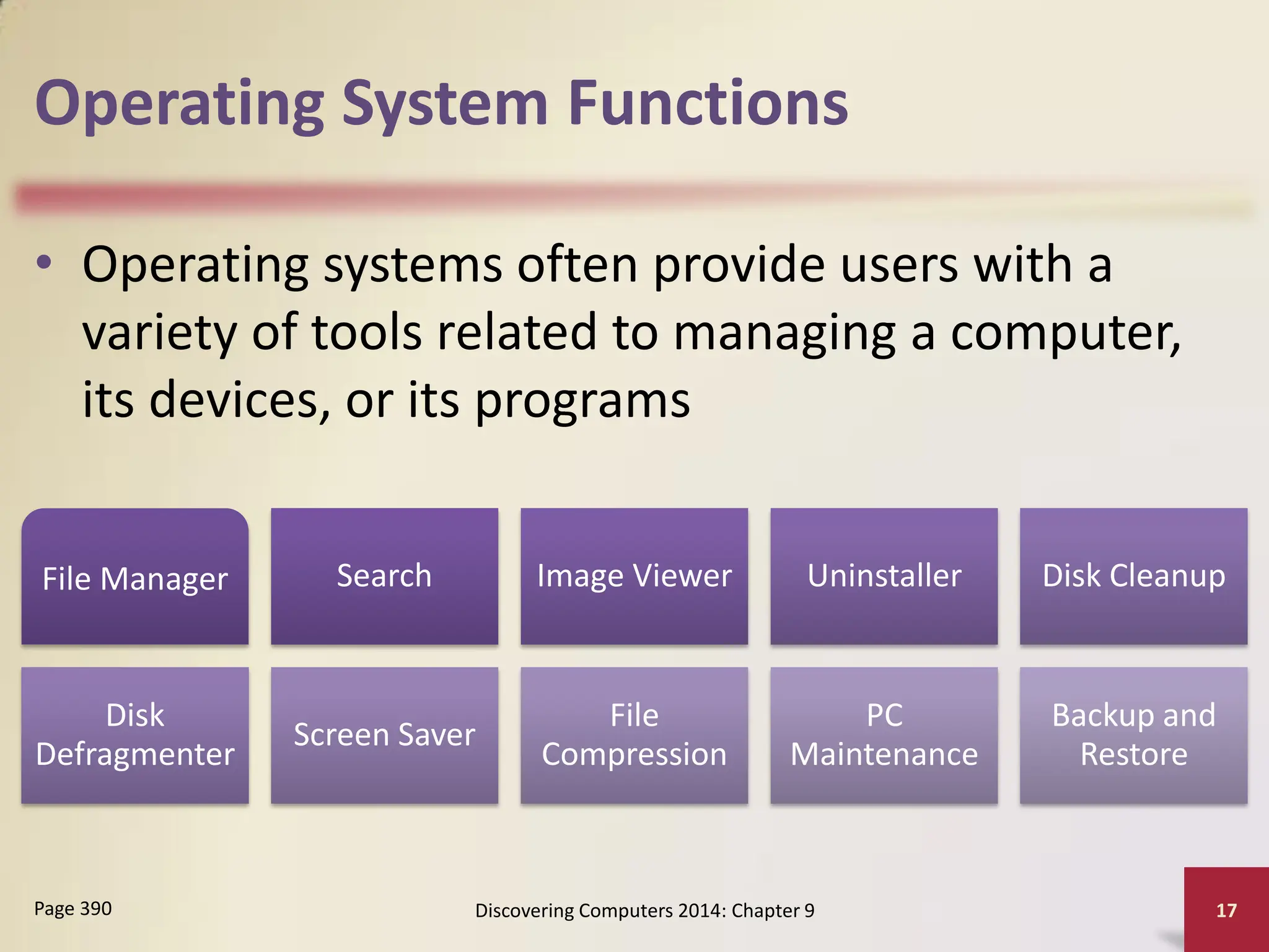 Operating System Functions
• Operating systems often provide users with a
variety of tools related to managing a computer,
its devices, or its programs
Discovering Computers 2014: Chapter 9 17
Page 390
File Manager Search Image Viewer Uninstaller Disk Cleanup
Disk
Defragmenter
Screen Saver
File
Compression
PC
Maintenance
Backup and
Restore
 