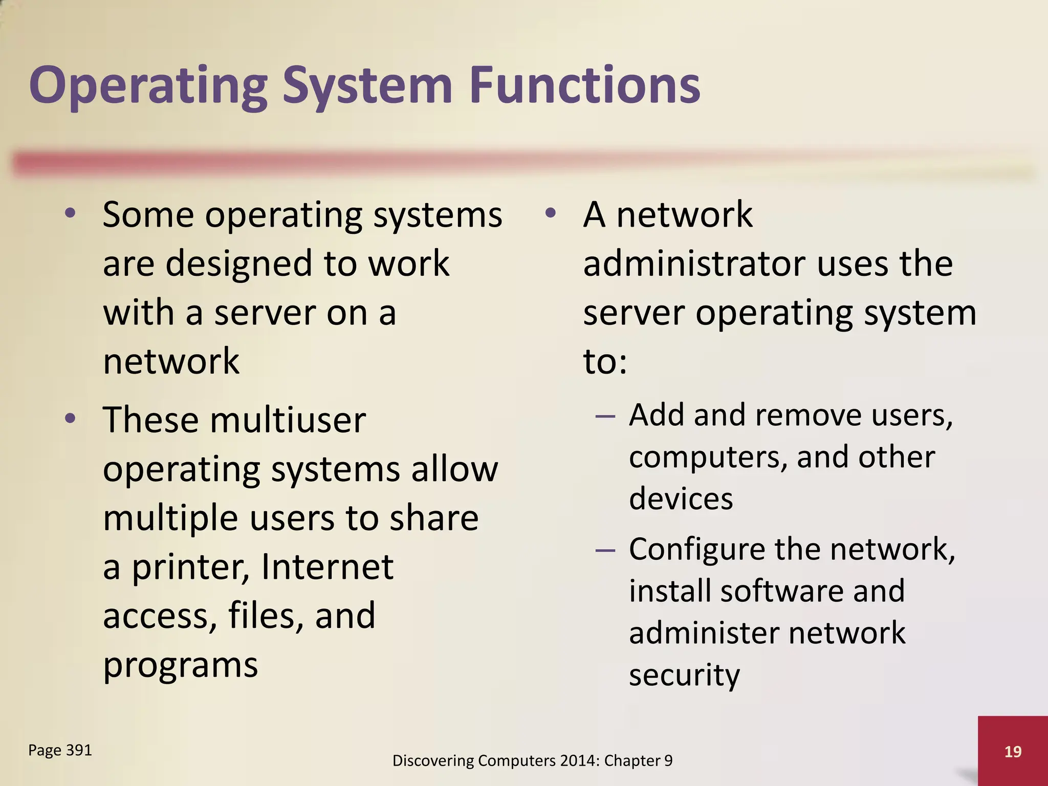 Operating System Functions
• Some operating systems
are designed to work
with a server on a
network
• These multiuser
operating systems allow
multiple users to share
a printer, Internet
access, files, and
programs
• A network
administrator uses the
server operating system
to:
– Add and remove users,
computers, and other
devices
– Configure the network,
install software and
administer network
security
Discovering Computers 2014: Chapter 9
19
Page 391
 