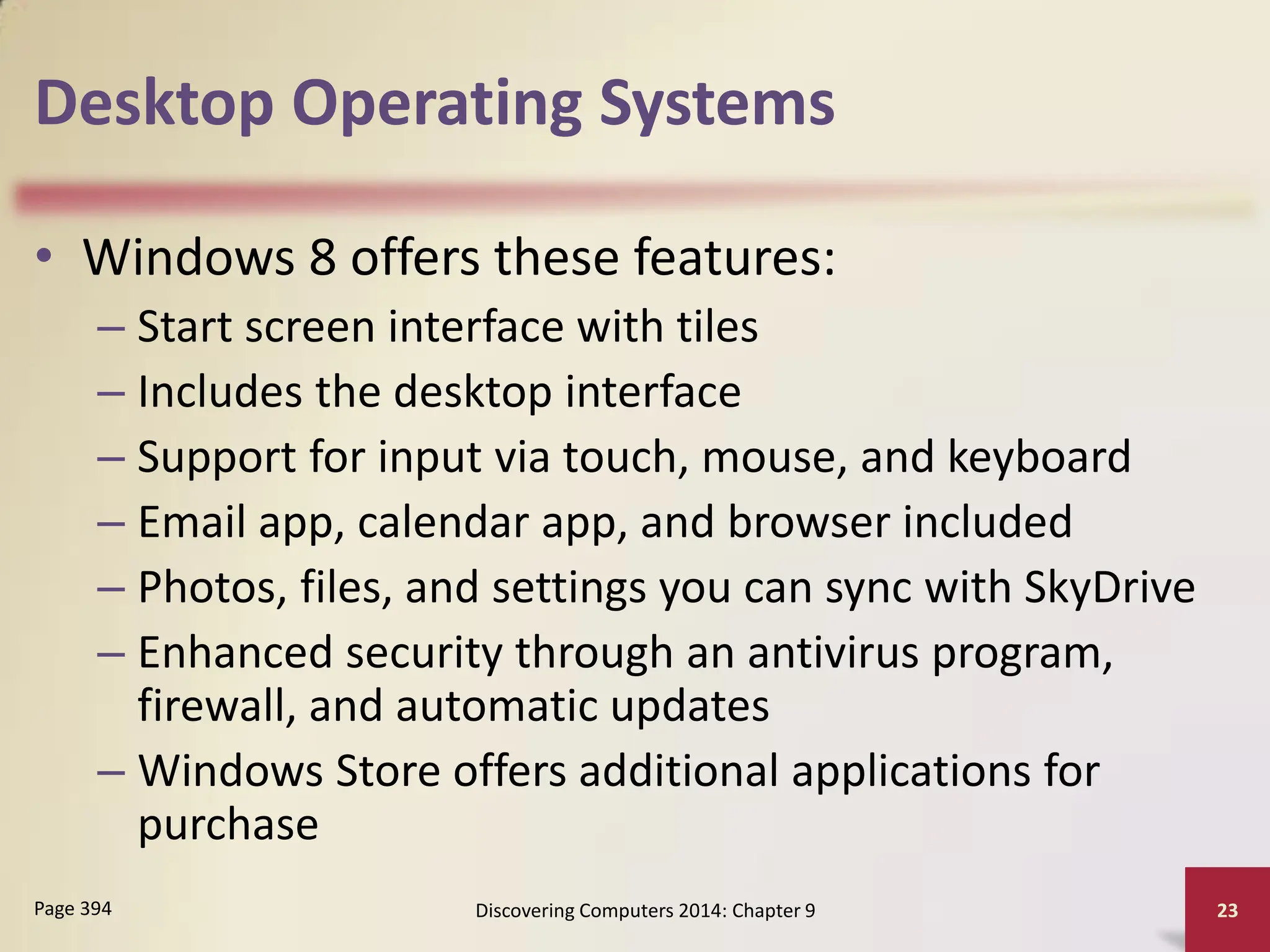 Desktop Operating Systems
• Windows 8 offers these features:
– Start screen interface with tiles
– Includes the desktop interface
– Support for input via touch, mouse, and keyboard
– Email app, calendar app, and browser included
– Photos, files, and settings you can sync with SkyDrive
– Enhanced security through an antivirus program,
firewall, and automatic updates
– Windows Store offers additional applications for
purchase
Discovering Computers 2014: Chapter 9 23
Page 394
 