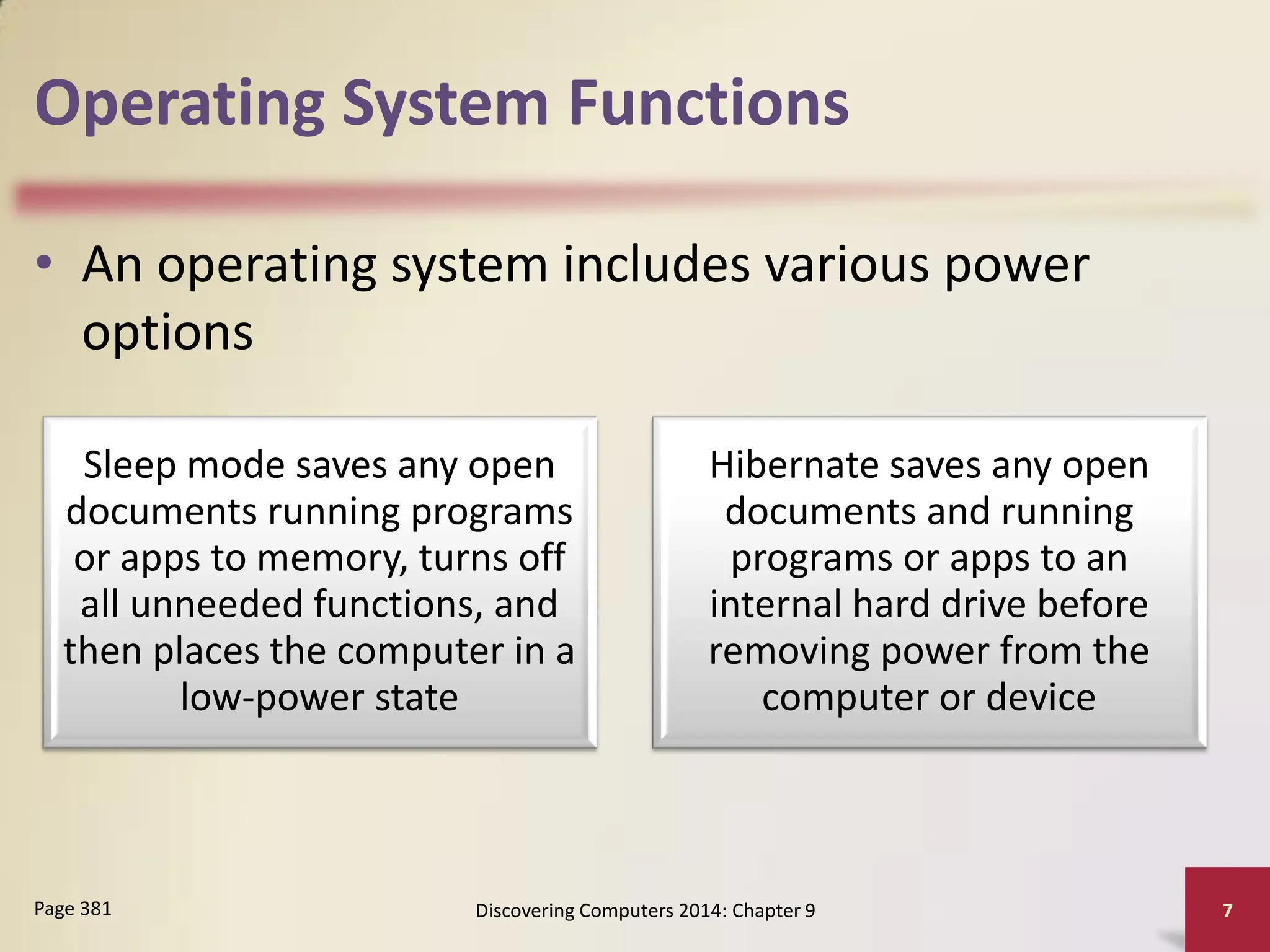 Operating System Functions
• An operating system includes various power
options
Discovering Computers 2014: Chapter 9 7
Page 381
Sleep mode saves any open
documents running programs
or apps to memory, turns off
all unneeded functions, and
then places the computer in a
low-power state
Hibernate saves any open
documents and running
programs or apps to an
internal hard drive before
removing power from the
computer or device
 