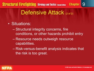 9
       Defensive Attack (2 of 2)
• Situations:
  – Structural integrity concerns, fire
    conditions, or other hazards prohibit entry
  – Resource needs outweigh resource
    capabilities.
  – Risk-versus-benefit analysis indicates that
    the risk is too great.
 