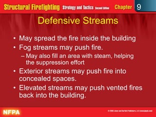 9
        Defensive Streams
• May spread the fire inside the building
• Fog streams may push fire.
  – May also fill an area with steam, helping
    the suppression effort
• Exterior streams may push fire into
  concealed spaces.
• Elevated streams may push vented fires
  back into the building.
 