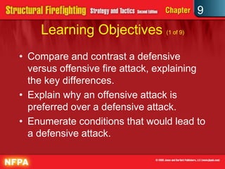 9
    Learning Objectives (1 of 9)
• Compare and contrast a defensive
  versus offensive fire attack, explaining
  the key differences.
• Explain why an offensive attack is
  preferred over a defensive attack.
• Enumerate conditions that would lead to
  a defensive attack.
 