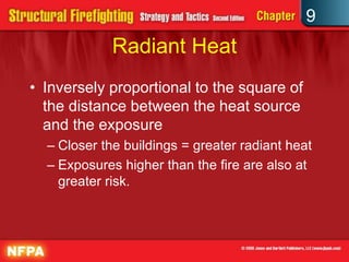 9
             Radiant Heat
• Inversely proportional to the square of
  the distance between the heat source
  and the exposure
  – Closer the buildings = greater radiant heat
  – Exposures higher than the fire are also at
    greater risk.
 