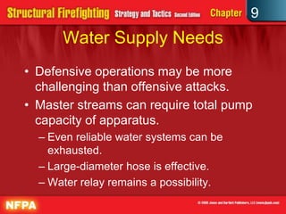 9
      Water Supply Needs
• Defensive operations may be more
  challenging than offensive attacks.
• Master streams can require total pump
  capacity of apparatus.
  – Even reliable water systems can be
    exhausted.
  – Large-diameter hose is effective.
  – Water relay remains a possibility.
 