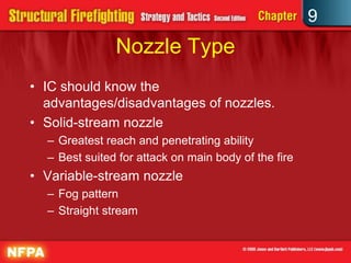 9
               Nozzle Type
• IC should know the
  advantages/disadvantages of nozzles.
• Solid-stream nozzle
  – Greatest reach and penetrating ability
  – Best suited for attack on main body of the fire
• Variable-stream nozzle
  – Fog pattern
  – Straight stream
 
