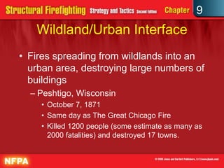 9
   Wildland/Urban Interface
• Fires spreading from wildlands into an
  urban area, destroying large numbers of
  buildings
  – Peshtigo, Wisconsin
    • October 7, 1871
    • Same day as The Great Chicago Fire
    • Killed 1200 people (some estimate as many as
      2000 fatalities) and destroyed 17 towns.
 