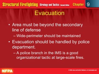 9
               Evacuation
• Area must be beyond the secondary
  line of defense
  – Wide-perimeter should be maintained
• Evacuation should be handled by police
  department.
  – A police branch in the IMS is a good
    organizational tactic at large-scale fires.
 