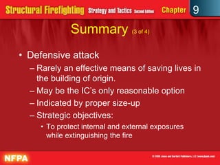 9
             Summary (3 of 4)
• Defensive attack
  – Rarely an effective means of saving lives in
    the building of origin.
  – May be the IC’s only reasonable option
  – Indicated by proper size-up
  – Strategic objectives:
    • To protect internal and external exposures
      while extinguishing the fire
 