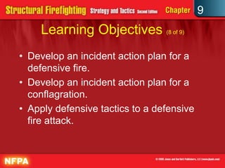 9
    Learning Objectives (8 of 9)
• Develop an incident action plan for a
  defensive fire.
• Develop an incident action plan for a
  conflagration.
• Apply defensive tactics to a defensive
  fire attack.
 