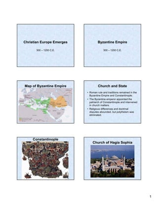Christian Europe Emerges            Byzantine Empire

       300 – 1200 C.E.                   300 – 1200 C.E.




Map of Byzantine Empire             Church and State
                           • Roman rule and traditions remained in the
                             Byzantine Empire and Constantinople.
                           • The Byzantine emperor appointed the
                             patriarch of Constantinople and intervened
                             in church matters.
                           • Religious differences and doctrinal
                             disputes abounded, but polytheism was
                             eliminated.




     Constantinople
                               Church of Hagia Sophia




                                                                          1
 