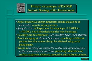 Primary Advantages of RADAR
Remote Sensing of the Environment
• Active microwave energy penetrates clouds and can be an
all-weather remote sensing system.
• Synoptic views of large areas, for mapping at 1:25,000 to
1:400,000; cloud-shrouded countries may be imaged.
• Coverage can be obtained at user-specified times, even at night.
• Permits imaging at shallow look angles, resulting in different
perspectives that cannot always be obtained using aerial
photography.
• Senses in wavelengths outside the visible and infrared regions
of the electromagnetic spectrum, providing information on
surface roughness, dielectric properties, and moisture content.
Jensen, 2000
 
