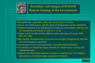 • May penetrate vegetation, sand, and surface layers of snow.
• Has its own illumination, and the angle of illumination can be controlled.
• Enables resolution to be independent of distance to the object, with the size
of a resolution cell being as small as 1 x 1 m.
• Images can be produced from different types of polarized energy (HH,
HV, VV, VH).
• May operate simultaneously in several wavelengths (frequencies) and thus
has multi-frequency potential.
• Can measure ocean wave properties, even from orbital altitudes.
• Can produce overlapping images suitable for stereoscopic viewing and
radargrammetry.
• Supports interferometric operation using two antennas for 3-D mapping,
and analysis of incident-angle signatures of objects.
Jensen, 2000
Secondary Advantages of RADAR
Remote Sensing of the Environment
 