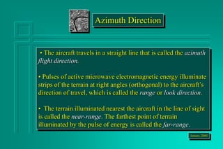 • The aircraft travels in a straight line that is called the azimuth
flight direction.
• Pulses of active microwave electromagnetic energy illuminate
strips of the terrain at right angles (orthogonal) to the aircraft’s
direction of travel, which is called the range or look direction.
• The terrain illuminated nearest the aircraft in the line of sight
is called the near-range. The farthest point of terrain
illuminated by the pulse of energy is called the far-range.
Jensen, 2000
Azimuth Direction
 