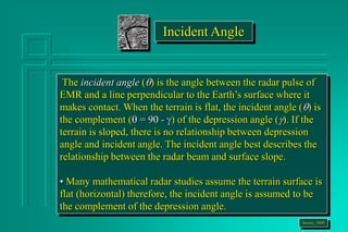 The incident angle () is the angle between the radar pulse of
EMR and a line perpendicular to the Earth’s surface where it
makes contact. When the terrain is flat, the incident angle () is
the complement ( = 90 - ) of the depression angle (). If the
terrain is sloped, there is no relationship between depression
angle and incident angle. The incident angle best describes the
relationship between the radar beam and surface slope.
• Many mathematical radar studies assume the terrain surface is
flat (horizontal) therefore, the incident angle is assumed to be
the complement of the depression angle.
Jensen, 2000
Incident Angle
 