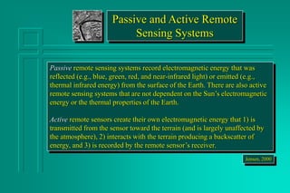 Passive and Active Remote
Sensing Systems
Passive remote sensing systems record electromagnetic energy that was
reflected (e.g., blue, green, red, and near-infrared light) or emitted (e.g.,
thermal infrared energy) from the surface of the Earth. There are also active
remote sensing systems that are not dependent on the Sun’s electromagnetic
energy or the thermal properties of the Earth.
Active remote sensors create their own electromagnetic energy that 1) is
transmitted from the sensor toward the terrain (and is largely unaffected by
the atmosphere), 2) interacts with the terrain producing a backscatter of
energy, and 3) is recorded by the remote sensor’s receiver.
Jensen, 2000
 