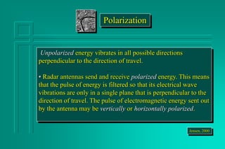 Unpolarized energy vibrates in all possible directions
perpendicular to the direction of travel.
• Radar antennas send and receive polarized energy. This means
that the pulse of energy is filtered so that its electrical wave
vibrations are only in a single plane that is perpendicular to the
direction of travel. The pulse of electromagnetic energy sent out
by the antenna may be vertically or horizontally polarized.
Jensen, 2000
Polarization
 