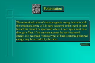 The transmitted pulse of electromagnetic energy interacts with
the terrain and some of it is back-scattered at the speed of light
toward the aircraft or spacecraft where it once again must pass
through a filter. If the antenna accepts the back-scattered
energy, it is recorded. Various types of back-scattered polarized
energy may be recorded by the radar.
Jensen, 2000
Polarization
 