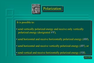 It is possible to:
• send vertically polarized energy and receive only vertically
polarized energy (designated VV),
• send horizontal and receive horizontally polarized energy (HH),
• send horizontal and receive vertically polarized energy (HV), or
• send vertical and receive horizontally polarized energy (VH).
Jensen, 2000
Polarization
 