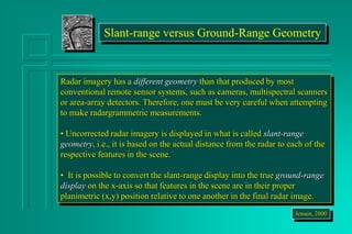 Slant-range versus Ground-Range Geometry
Radar imagery has a different geometry than that produced by most
conventional remote sensor systems, such as cameras, multispectral scanners
or area-array detectors. Therefore, one must be very careful when attempting
to make radargrammetric measurements.
• Uncorrected radar imagery is displayed in what is called slant-range
geometry, i.e., it is based on the actual distance from the radar to each of the
respective features in the scene.
• It is possible to convert the slant-range display into the true ground-range
display on the x-axis so that features in the scene are in their proper
planimetric (x,y) position relative to one another in the final radar image.
Jensen, 2000
 