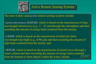 Active Remote Sensing Systems
The most widely used active remote sensing systems include:
• active microwave (RADAR), which is based on the transmission of long-
wavelength microwaves (e.g., 3 – 25 cm) through the atmosphere and then
recording the amount of energy back-scattered from the terrain;
• LIDAR, which is based on the transmission of relatively short-
wavelength laser light (e.g., 0.90 mm) and then recording the amount of
light back-scattered from the terrain; and
• SONAR, which is based on the transmission of sound waves through a
water column and then recording the amount of energy back-scattered
from the bottom or from objects within the water column. Jensen, 2000
 