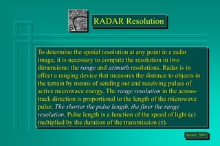 To determine the spatial resolution at any point in a radar
image, it is necessary to compute the resolution in two
dimensions: the range and azimuth resolutions. Radar is in
effect a ranging device that measures the distance to objects in
the terrain by means of sending out and receiving pulses of
active microwave energy. The range resolution in the across-
track direction is proportional to the length of the microwave
pulse. The shorter the pulse length, the finer the range
resolution. Pulse length is a function of the speed of light (c)
multiplied by the duration of the transmission (t).
Jensen, 2000
RADAR Resolution
 