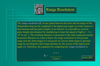 Range Resolution
The range resolution (Rr) at any point between the near and far-range of the
illuminated strip can be computed if the depression angle () of the sensor at
that location and the pulse length (t) are known. It is possible to convert
pulse length into distance by multiplying it times the speed of light (c = 3 x
108 m sec-1). The resulting distance is measured in the slant-range previously
discussed. Because we want to know the range resolution in the ground-
range (not the slant-range) it is necessary to convert slant-range to ground-
range by dividing the slant-range distance by the cosine of the depression
angle (). Therefore, the equation for computing the range resolution is:
t x c
Rr = __________
2 cos 
Jensen, 2000
 
