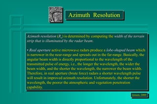 Azimuth resolution (Ra) is determined by computing the width of the terrain
strip that is illuminated by the radar beam.
• Real aperture active microwave radars produce a lobe-shaped beam which
is narrower in the near-range and spreads out in the far-range. Basically, the
angular beam width is directly proportional to the wavelength of the
transmitted pulse of energy, i.e., the longer the wavelength, the wider the
beam width, and the shorter the wavelength, the narrower the beam width.
Therefore, in real aperture (brute force) radars a shorter wavelength pulse
will result in improved azimuth resolution. Unfortunately, the shorter the
wavelength, the poorer the atmospheric and vegetation penetration
capability.
Jensen, 2000
Azimuth Resolution
 