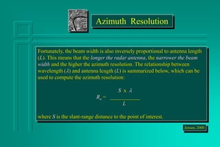 Fortunately, the beam width is also inversely proportional to antenna length
(L). This means that the longer the radar antenna, the narrower the beam
width and the higher the azimuth resolution. The relationship between
wavelength () and antenna length (L) is summarized below, which can be
used to compute the azimuth resolution:
S x 
Ra = ___________
L
where S is the slant-range distance to the point of interest.
Jensen, 2000
Azimuth Resolution
 
