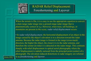 RADAR Relief Displacement:
Foreshortening and Layover
When the terrain is flat, it is a easy to use the appropriate equation to convert
a slant-range radar image into a ground-range radar image that is
planimetrically correct in x,y. However, when trees, tall buildings, or
mountains are present in the scene, radar relief displacement occurs.
• In radar relief displacement, the horizontal displacement of an object in the
image caused by the object’s elevation is in a direction toward the radar
antenna. Because the radar image is formed in the range (cross-track)
direction, the higher the object, the closer it is to the radar antenna, and
therefore the sooner (in time) it is detected on the radar image. This contrasts
sharply with relief displacement in optical aerial photography where the
relief displacement is radially outward from the principal point (center) of a
photograph. The elevation-induced distortions in radar imagery are referred
to as foreshortening and layover.
Jensen, 2000
 