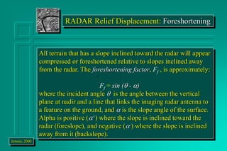 RADAR Relief Displacement: Foreshortening
All terrain that has a slope inclined toward the radar will appear
compressed or foreshortened relative to slopes inclined away
from the radar. The foreshortening factor, Ff , is approximately:
Ff = sin ( - a)
where the incident angle  is the angle between the vertical
plane at nadir and a line that links the imaging radar antenna to
a feature on the ground, and a is the slope angle of the surface.
Alpha is positive (a+) where the slope is inclined toward the
radar (foreslope), and negative (a-) where the slope is inclined
away from it (backslope).
Jensen, 2000
 