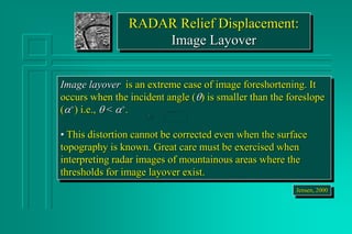RADAR Relief Displacement:
Image Layover
Image layover is an extreme case of image foreshortening. It
occurs when the incident angle () is smaller than the foreslope
(a+) i.e.,  < a+.
• This distortion cannot be corrected even when the surface
topography is known. Great care must be exercised when
interpreting radar images of mountainous areas where the
thresholds for image layover exist.
Jensen, 2000
 