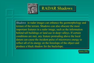 RADAR Shadows
Shadows in radar images can enhance the geomorphology and
texture of the terrain. Shadows can also obscure the most
important features in a radar image, such as the information
behind tall buildings or land use in deep valleys. If certain
conditions are met, any feature protruding above the local
datum can cause the incident pulse of microwave energy to
reflect all of its energy on the foreslope of the object and
produce a black shadow for the backslope.
Jensen, 2000
 
