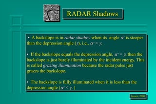 RADAR Shadows
• A backslope is in radar shadow when its angle a- is steeper
than the depression angle (), i.e., a- > .
• If the backslope equals the depression angle, a- = , then the
backslope is just barely illuminated by the incident energy. This
is called grazing illumination because the radar pulse just
grazes the backslope.
• The backslope is fully illuminated when it is less than the
depression angle (a- < . )
Jensen, 2000
 