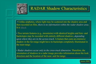 RADAR Shadow Characteristics
• Unlike airphotos, where light may be scattered into the shadow area and
then recorded on film, there is no information within the radar shadow area.
It is black.
• Two terrain features (e.g., mountains) with identical heights and fore- and
backslopes may be recorded with entirely different shadows, depending
upon where they are in the across-track. A feature that casts an extensive
shadow in the far-range might have its backslope completely illuminated in
the near-range.
• Radar shadows occur only in the cross-track dimension. Therefore, the
orientation of shadows in a radar image provides information about the look
direction and the location of the near- and far-range.
Jensen, 2000
 