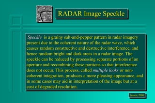 RADAR Image Speckle
Speckle is a grainy salt-and-pepper pattern in radar imagery
present due to the coherent nature of the radar wave, which
causes random constructive and destructive interference, and
hence random bright and dark areas in a radar image. The
speckle can be reduced by processing separate portions of an
aperture and recombining these portions so that interference
does not occur. This process, called multiple looks or non-
coherent integration, produces a more pleasing appearance, and
in some cases may aid in interpretation of the image but at a
cost of degraded resolution.
Jensen, 2000
 