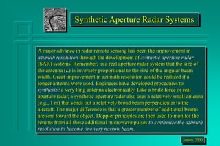 Synthetic Aperture Radar Systems
A major advance in radar remote sensing has been the improvement in
azimuth resolution through the development of synthetic aperture radar
(SAR) systems. Remember, in a real aperture radar system that the size of
the antenna (L) is inversely proportional to the size of the angular beam
width. Great improvement in azimuth resolution could be realized if a
longer antenna were used. Engineers have developed procedures to
synthesize a very long antenna electronically. Like a brute force or real
aperture radar, a synthetic aperture radar also uses a relatively small antenna
(e.g., 1 m) that sends out a relatively broad beam perpendicular to the
aircraft. The major difference is that a greater number of additional beams
are sent toward the object. Doppler principles are then used to monitor the
returns from all these additional microwave pulses to synthesize the azimuth
resolution to become one very narrow beam.
Jensen, 2000
 