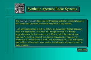 Synthetic Aperture Radar Systems
The Doppler principle states that the frequency (pitch) of a sound changes if
the listener and/or source are in motion relative to one another.
• An approaching train whistle will have an increasingly higher frequency
pitch as it approaches. This pitch will be highest when it is directly
perpendicular to the listener (receiver). This is called the point of zero
Doppler. As the train passes by, its pitch will decrease in frequency in
proportion to the distance it is from the listener (receiver). This principle is
applicable to all harmonic wave motion, including the microwaves used in
radar systems.
Jensen, 2000
 