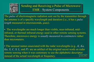 Sending and Receiving a Pulse of Microwave
EMR - System Components
The pulse of electromagnetic radiation sent out by the transmitter through
the antenna is of a specific wavelength and duration (i.e., it has a pulse
length measured in microseconds, msec).
• The wavelengths are much longer than visible, near-infrared, mid-
infrared, or thermal infrared energy used in other remote sensing systems.
Therefore, microwave energy is usually measured in centimeters rather
than micrometers.
• The unusual names associated with the radar wavelengths (e.g., K, Ka,
Ku, X, C, S, L, and P) are an artifact of the original secret work on radar
remote sensing when it was customary to use the alphabetic descriptor
instead of the actual wavelength or frequency. Jensen, 2000
 
