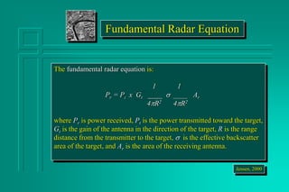 Fundamental Radar Equation
The fundamental radar equation is:
1 1
Pr = Pt x Gt ____   Ar
4R2 4R2
where Pr is power received, Pt is the power transmitted toward the target,
Gt is the gain of the antenna in the direction of the target, R is the range
distance from the transmitter to the target,  is the effective backscatter
area of the target, and Ar is the area of the receiving antenna.
Jensen, 2000
 