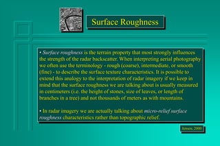 Surface Roughness
• Surface roughness is the terrain property that most strongly influences
the strength of the radar backscatter. When interpreting aerial photography
we often use the terminology - rough (coarse), intermediate, or smooth
(fine) - to describe the surface texture characteristics. It is possible to
extend this analogy to the interpretation of radar imagery if we keep in
mind that the surface roughness we are talking about is usually measured
in centimeters (i.e. the height of stones, size of leaves, or length of
branches in a tree) and not thousands of meters as with mountains.
• In radar imagery we are actually talking about micro-relief surface
roughness characteristics rather than topographic relief.
Jensen, 2000
 