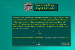 Smooth and Rough
Rayleigh Criteria
• The area with smooth surface roughness sends back very little backscatter
toward the antenna, i.e. it acts like a specular reflecting surface where most
of the energy bounces off the terrain away from the antenna. The small
amount of back-scattered energy returned to the antenna is recorded and
shows up as a dark area on the radar image. The quantitative expression of
the smooth criteria is:
h < ____
25 sin 
A bright return is expected if the modified Rayleigh rough criteria are used:
h > ____
4.4 sin 
Jensen, 2000
 