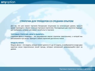 Торговые стратегии и тактики в деталях | 11
СТРАТЕГИИ ДЛЯ ТРЕЙДЕРОВ СО СРЕДНИМ ОПЫТОМ
Для тех, кто уже освоил торговлю бинарными опционами на начинающем уровне, пришло
время переходить к более сложным торговым стратегиям. Последующие две стратегии подходят
для трейдеров, которые уже имеют некий опыт в торговле.
ТОРГОВАЯ СТРАТЕГИЯ «ФЛАГ И ВЫМПЕЛ»
Стратегия флага и вымпела – это расширенная версия стратегии треугольника, о которой мы
рассказывали чуть выше. Принцип в обоих стратегиях достаточно похож.
МОДЕЛЬ ФЛАГА
Модель флага – это модель, которая может длится от 1 до 12 недель, и изображается в виде двух
коротких косых параллельных линий тренда, которые напоминают развивающийся флаг на
древке.
 
