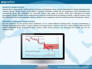 Торговые стратегии и тактики в деталях | 14
ВАЖНОСТЬ МОДЕЛИ ФЛАГА
Модели флага представляют собой короткие периоды консолидации цены, которая формируется между параллельными
линиями тренда. Проще говоря, рынок делает «короткие перерывы» перед тем, как продолжить свой восходящий или
нисходящий тренд. Для трейдеров это отличный момент для входа на рынок. Когда флаг образуется во время
восходящего тренда, прорыв линии сопротивления означает возобновление восходящего тренда. С другой стороны, если
флаг образуется во время нисходящего тренда, прорыв линии поддержки является возобновлением нисходящего тренда.
ТОРГОВЛЯ С ПОМОЩЬЮ МОДЕЛИ ФЛАГА
До этого момента, вы уже должны были сообразить, что то, каким образом наклонен флаг, означает направление, в
котором будет двигаться рынок. В свою очередь мы можем решить: покупать нам CALL опцион (бычий флаг) или PUT
опцион (медвежий флаг). Используйте длину таргета, чтобы понять сколько у вас максимум есть страйк цен, как это
показано внизу.
 