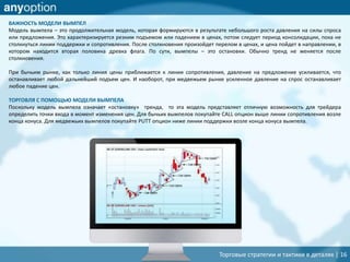 Торговые стратегии и тактики в деталях | 16
ВАЖНОСТЬ МОДЕЛИ ВЫМПЕЛ
Модель вымпела – это продолжительная модель, которая формируются в результате небольшого роста давления на силы спроса
или предложения. Это характеризируется резким подъемом или падением в ценах, потом следует период консолидации, пока не
столкнуться линии поддержки и сопротивления. После столкновения произойдет перелом в ценах, и цена пойдет в направлении, в
котором находится вторая половина древка флага. По сути, вымпелы – это остановки. Обычно тренд не меняется после
столкновения.
При бычьим рынке, как только линия цены приближается к линии сопротивления, давление на предложение усиливается, что
останавливает любой дальнейший подъем цен. И наоборот, при медвежьем рынке усиленное давление на спрос останавливает
любое падение цен.
ТОРГОВЛЯ С ПОМОЩЬЮ МОДЕЛИ ВЫМПЕЛА
Поскольку модель вымпела означает «остановку» тренда, то эта модель представляет отличную возможность для трейдера
определить точки входа в момент изменения цен. Для бычьих вымпелов покупайте CALL опцион выше линии сопротивления возле
конца конуса. Для медвежьих вымпелов покупайте PUTT опцион ниже линии поддержки возле конца конуса вымпела.
 