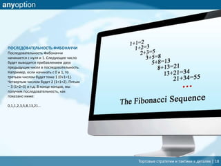 Торговые стратегии и тактики в деталях | 18
ПОСЛЕДОВАТЕЛЬНОСТЬ ФИБОНАЧЧИ
Последовательность Фибоначчи
начинается с нуля и 1. Следующее число
будет выводится прибавлением двух
предыдущих чисел в последовательность.
Например, если начинать с 0 и 1, то
третьем числом будет тоже 1 (0+1=1).
Четвертым числом будет 2 (1+1=2). Пятым
– 3 (1+2=3) и т.д. В конце концов, мы
получим последовательность, как
показано ниже:
0,1,1,2,3,5,8,13,21...
 