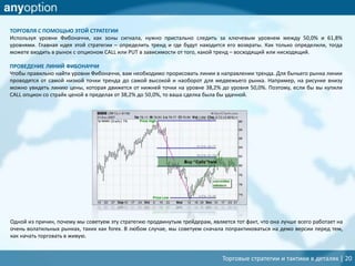Торговые стратегии и тактики в деталях | 20
ТОРГОВЛЯ С ПОМОЩЬЮ ЭТОЙ СТРАТЕГИИ
Используя уровни Фибоначчи, как зоны сигнала, нужно пристально следить за ключевым уровнем между 50,0% и 61,8%
уровнями. Главная идея этой стратегии – определить тренд и где будут находится его возвраты. Как только определили, тогда
можете входить в рынок с опционом CALL или PUT в зависимости от того, какой тренд – восходящий или нисходящий.
ПРОВЕДЕНИЕ ЛИНИЙ ФИБОНАЧЧИ
Чтобы правильно найти уровни Фибоначчи, вам необходимо прорисовать линии в направлении тренда. Для бычьего рынка линии
проводятся от самой низкой точки тренда до самой высокой и наоборот для медвежьего рынка. Например, на рисунке внизу
можно увидеть линию цены, которая движется от нижней точки на уровне 38,2% до уровня 50,0%. Поэтому, если бы вы купили
CALL опцион со страйк ценой в пределах от 38,2% до 50,0%, то ваша сделка была бы удачной.
Одной из причин, почему мы советуем эту стратегию продвинутым трейдерам, является тот факт, что она лучше всего работает на
очень волатильных рынках, таких как forex. В любом случае, мы советуем сначала попрактиковаться на демо версии перед тем,
как начать торговать в живую.
 